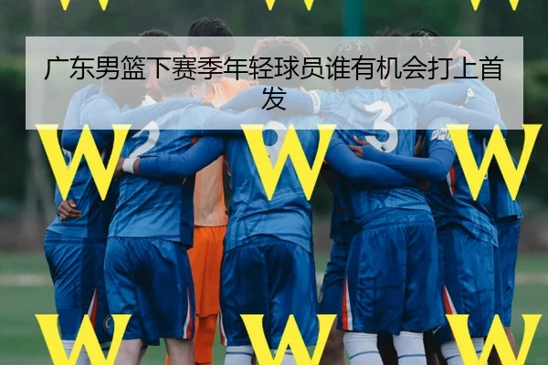广东男篮下赛季年轻球员谁有机会打上首发